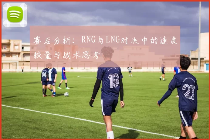 赛后分析：RNG与LNG对决中的速度较量与战术思考