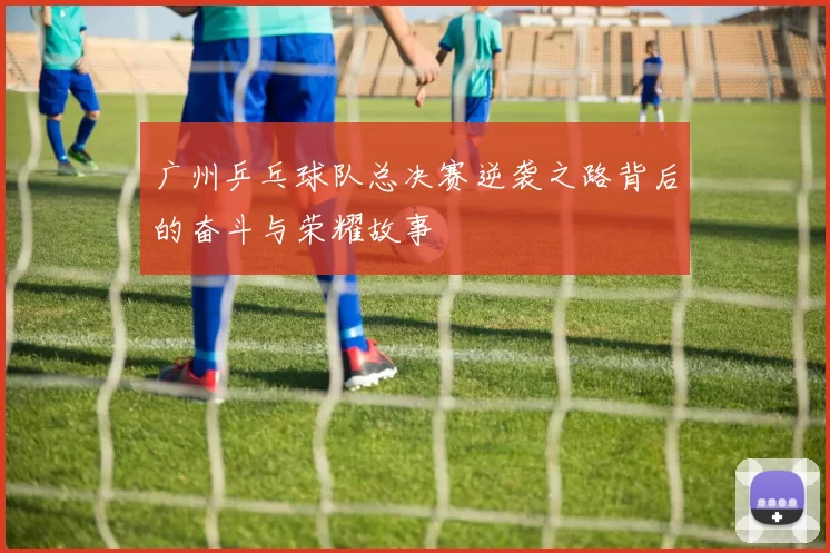 广州乒乓球队总决赛逆袭之路背后的奋斗与荣耀故事