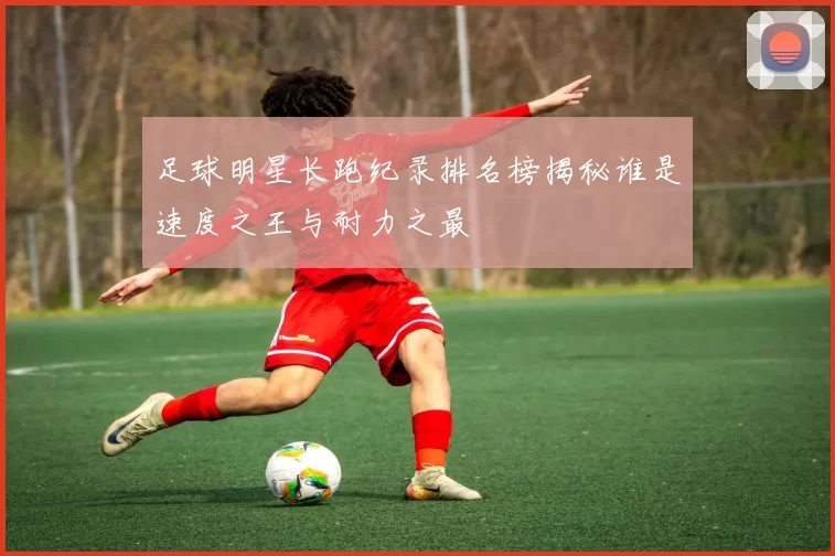 足球明星长跑纪录排名榜揭秘谁是速度之王与耐力之最