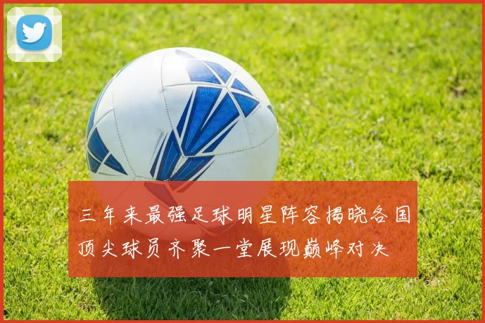 三年来最强足球明星阵容揭晓各国顶尖球员齐聚一堂展现巅峰对决
