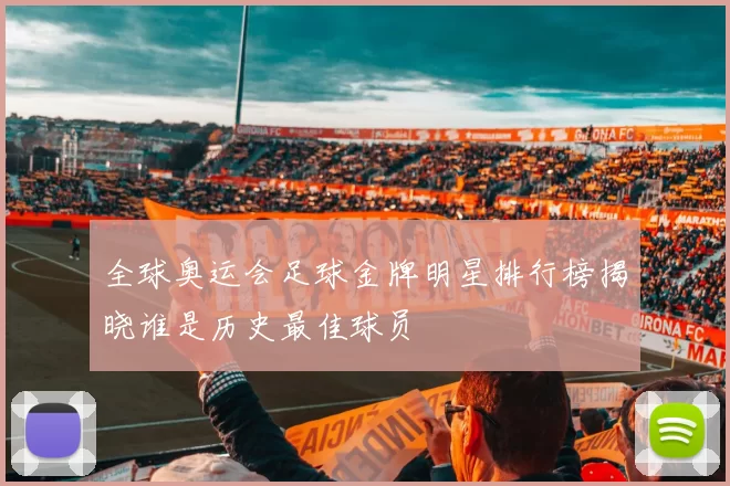 全球奥运会足球金牌明星排行榜揭晓谁是历史最佳球员