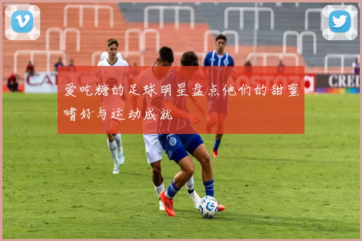 爱吃糖的足球明星盘点他们的甜蜜嗜好与运动成就