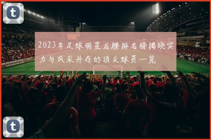 2023年足球明星后腰排名榜揭晓实力与风采并存的顶尖球员一览