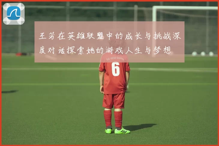 王芳在英雄联盟中的成长与挑战深度对话探索她的游戏人生与梦想