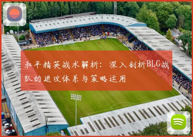 和平精英战术解析：深入剖析BLG战队的进攻体系与策略运用
