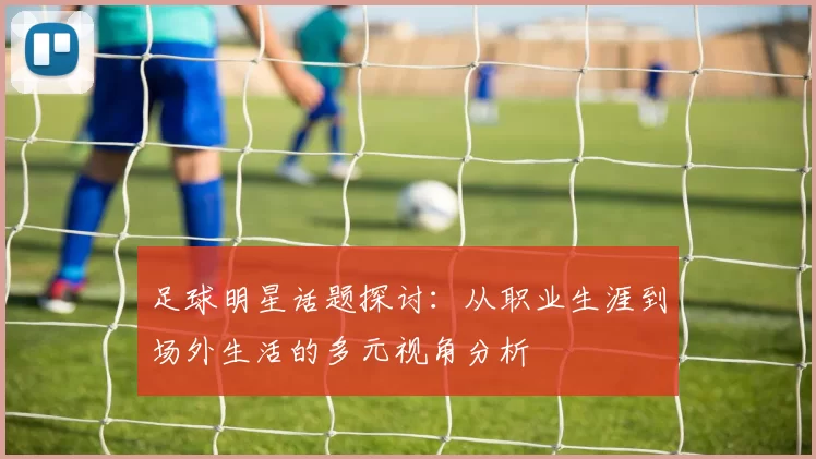 足球明星话题探讨：从职业生涯到场外生活的多元视角分析