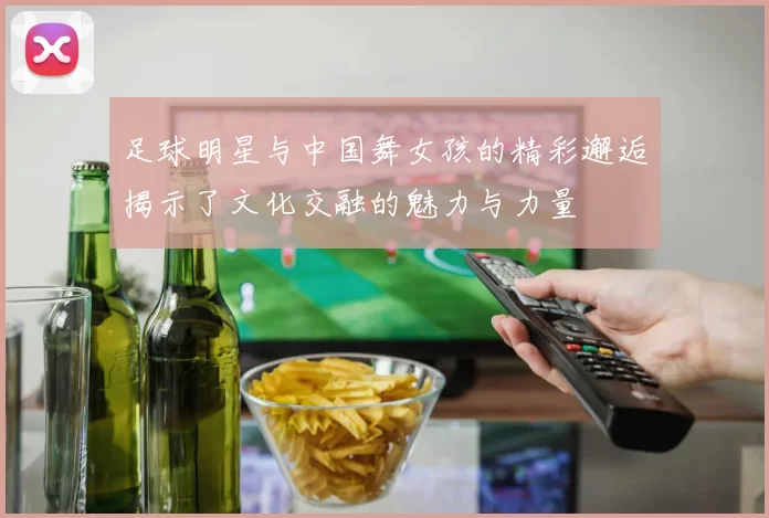 足球明星与中国舞女孩的精彩邂逅揭示了文化交融的魅力与力量