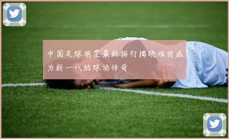 中国足球明星最新排行揭晓谁将成为新一代的球场传奇