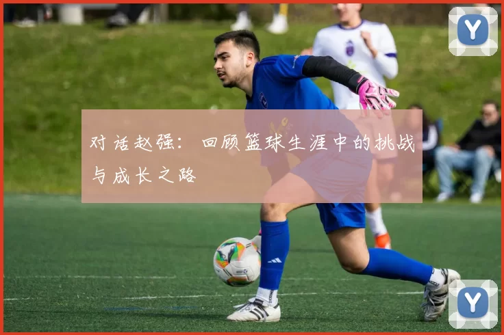 对话赵强：回顾篮球生涯中的挑战与成长之路