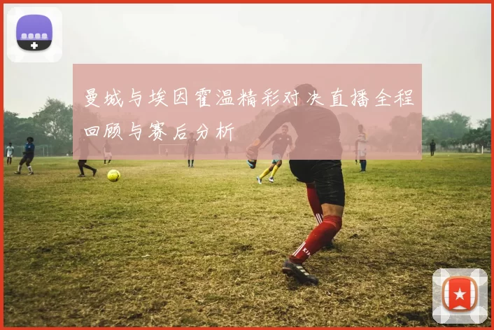 曼城与埃因霍温精彩对决直播全程回顾与赛后分析
