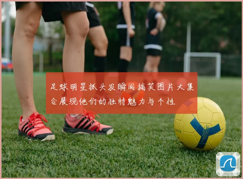 足球明星抓头发瞬间搞笑图片大集合展现他们的独特魅力与个性