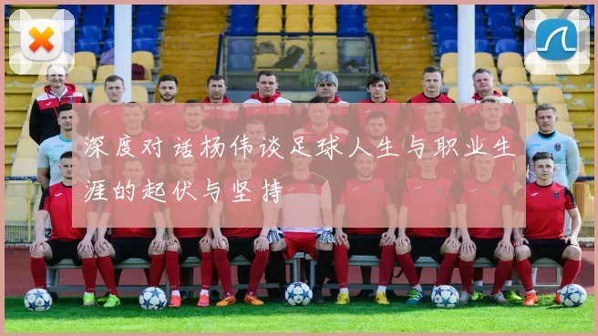 深度对话杨伟谈足球人生与职业生涯的起伏与坚持