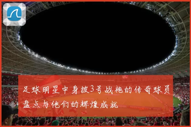 足球明星中身披3号战袍的传奇球员盘点与他们的辉煌成就