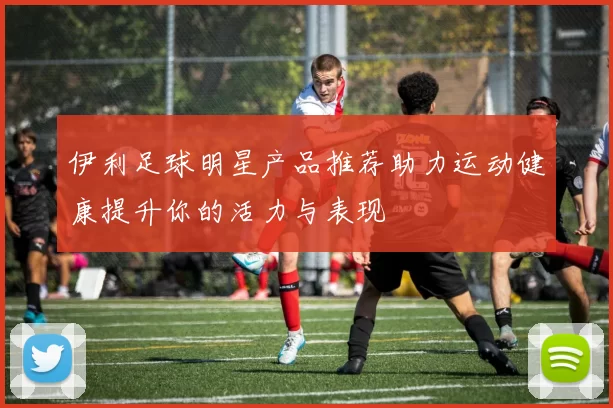 伊利足球明星产品推荐助力运动健康提升你的活力与表现