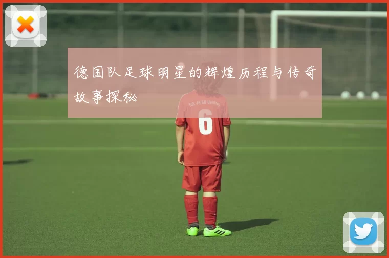 德国队足球明星的辉煌历程与传奇故事探秘