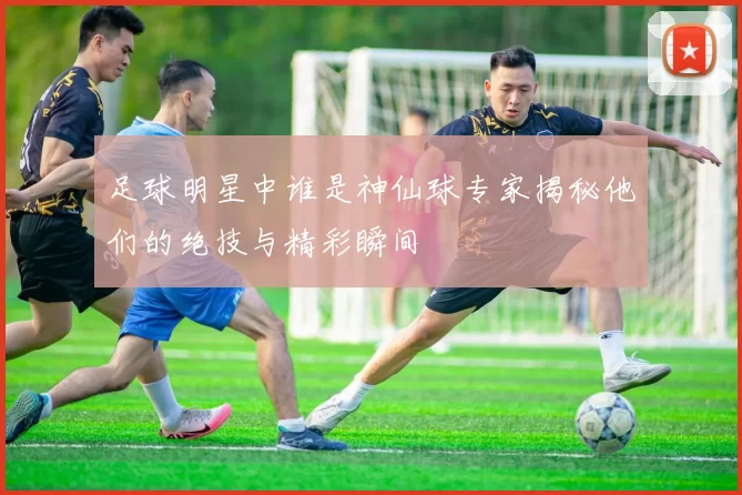足球明星中谁是神仙球专家揭秘他们的绝技与精彩瞬间