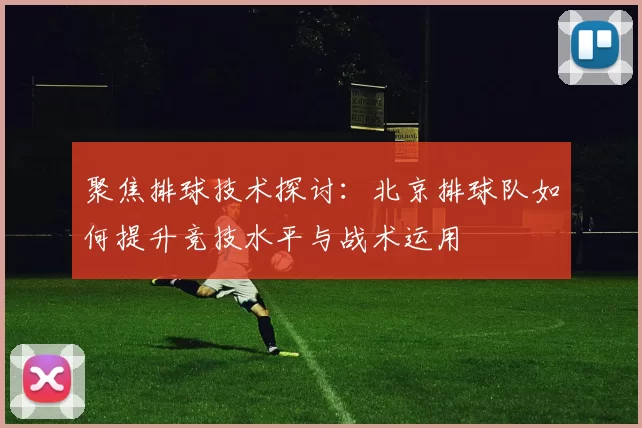 聚焦排球技术探讨：北京排球队如何提升竞技水平与战术运用