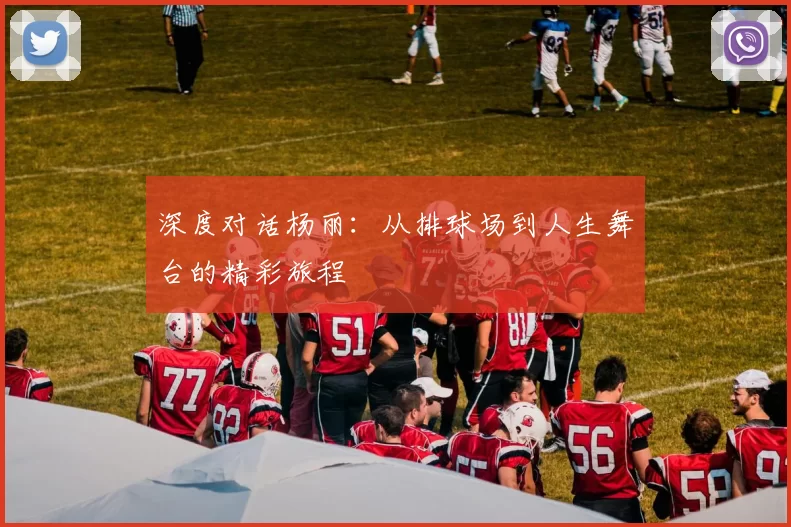 深度对话杨丽：从排球场到人生舞台的精彩旅程