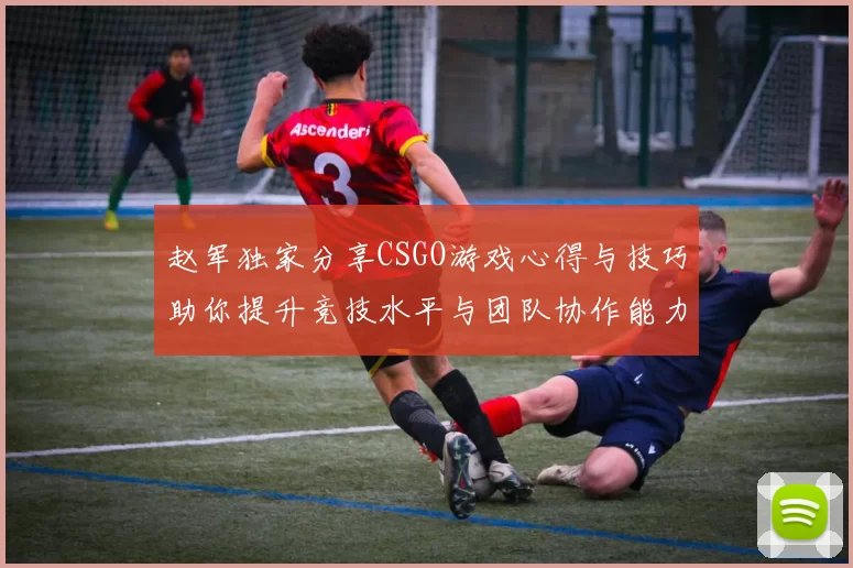 赵军独家分享CSGO游戏心得与技巧助你提升竞技水平与团队协作能力
