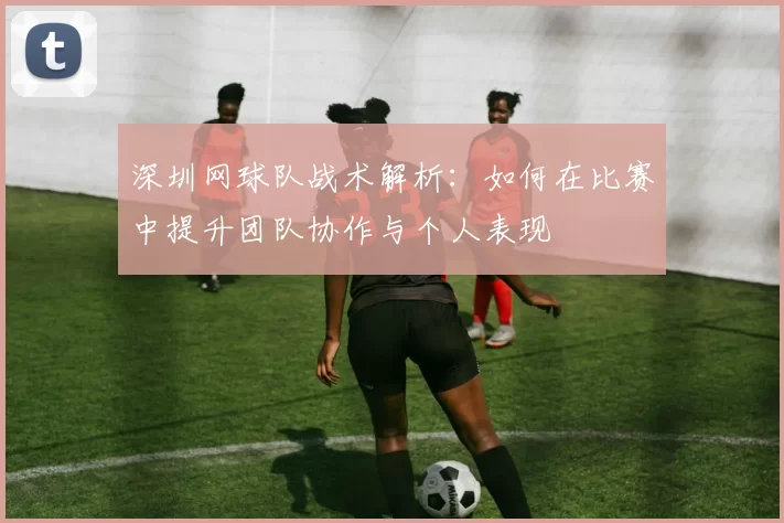 深圳网球队战术解析：如何在比赛中提升团队协作与个人表现