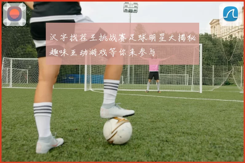 汉字找茬王挑战赛足球明星大揭秘趣味互动游戏等你来参与