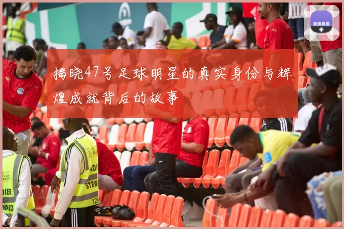 揭晓47号足球明星的真实身份与辉煌成就背后的故事
