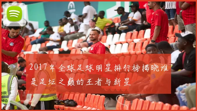 2017年全球足球明星排行榜揭晓谁是足坛之巅的王者与新星