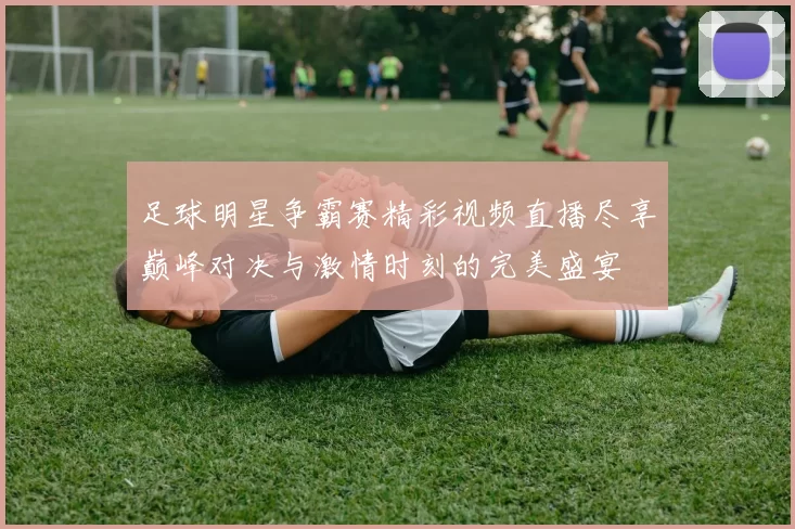 足球明星争霸赛精彩视频直播尽享巅峰对决与激情时刻的完美盛宴