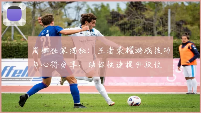 周娜独家揭秘：王者荣耀游戏技巧与心得分享，助你快速提升段位