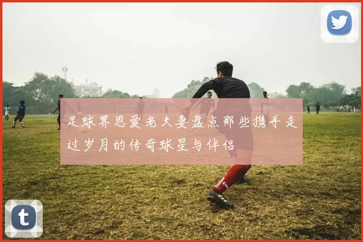 足球界恩爱老夫妻盘点那些携手走过岁月的传奇球星与伴侣