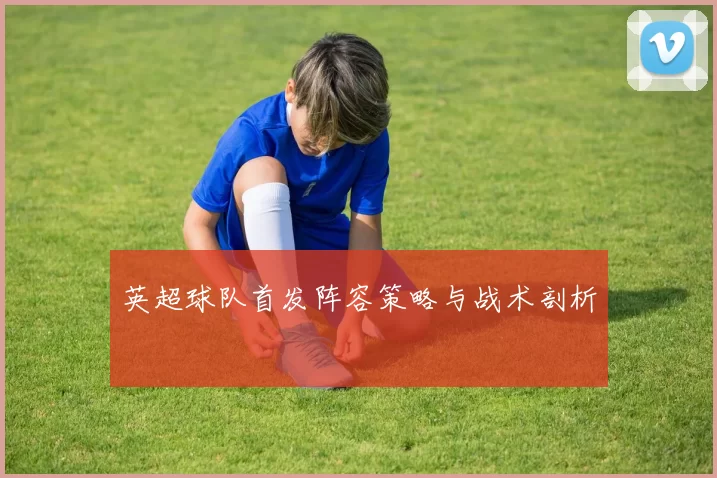 英超球队首发阵容策略与战术剖析
