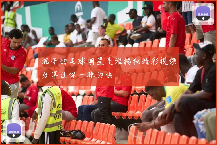 混子的足球明星是谁揭秘精彩视频分享让你一睹为快