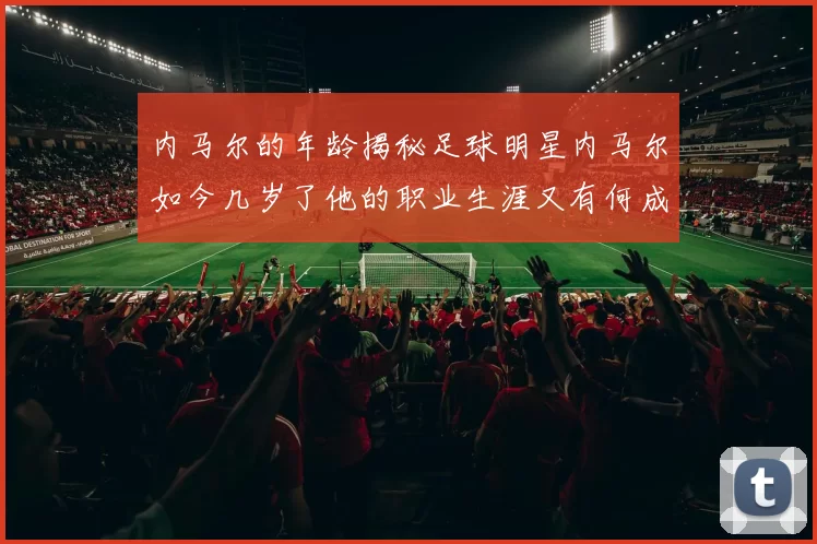 内马尔的年龄揭秘足球明星内马尔如今几岁了他的职业生涯又有何成就