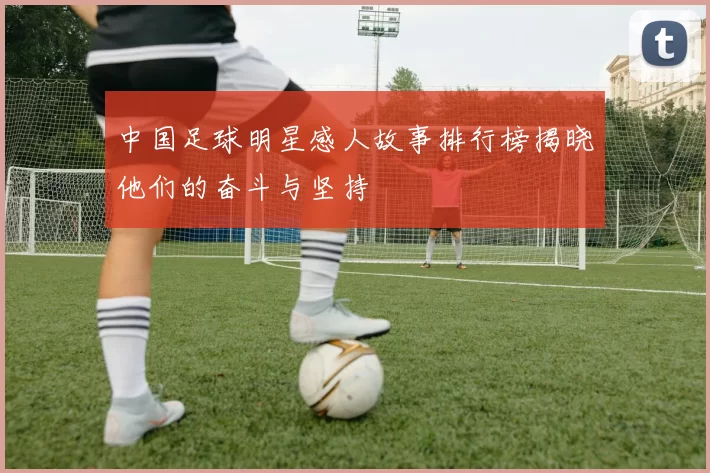 中国足球明星感人故事排行榜揭晓他们的奋斗与坚持