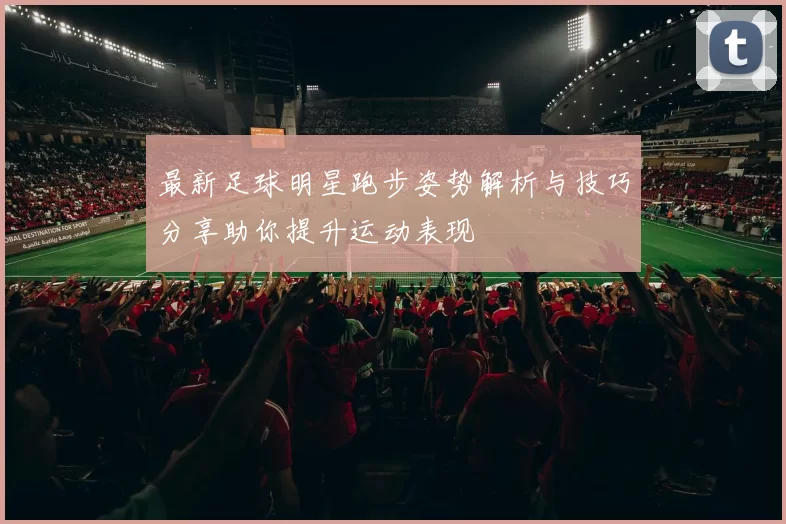 最新足球明星跑步姿势解析与技巧分享助你提升运动表现