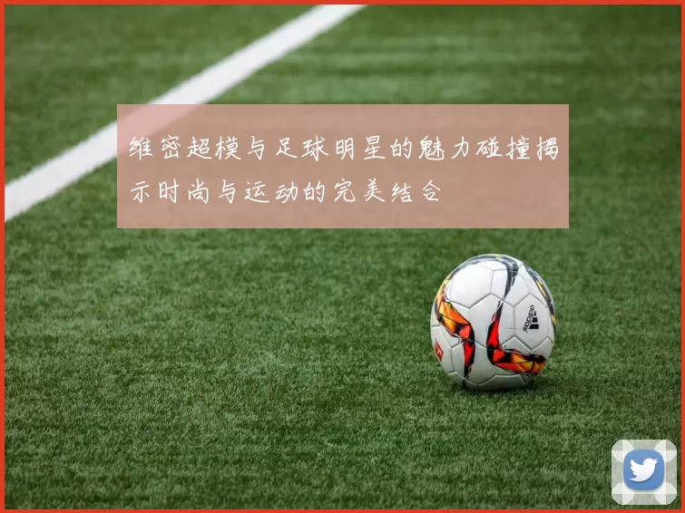 维密超模与足球明星的魅力碰撞揭示时尚与运动的完美结合