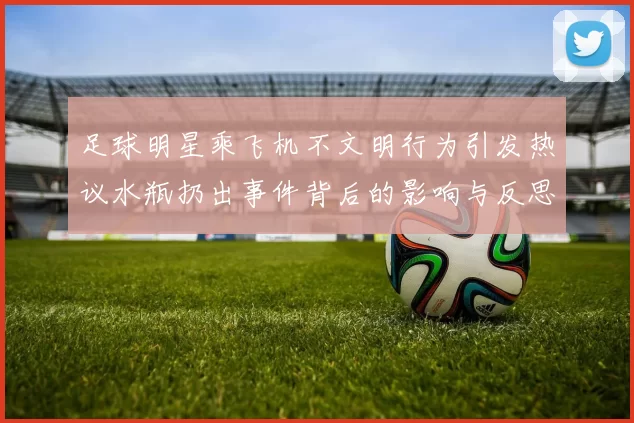 足球明星乘飞机不文明行为引发热议水瓶扔出事件背后的影响与反思