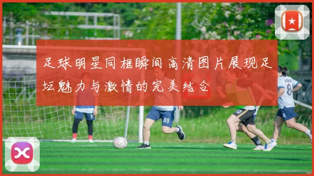 足球明星同框瞬间高清图片展现足坛魅力与激情的完美结合