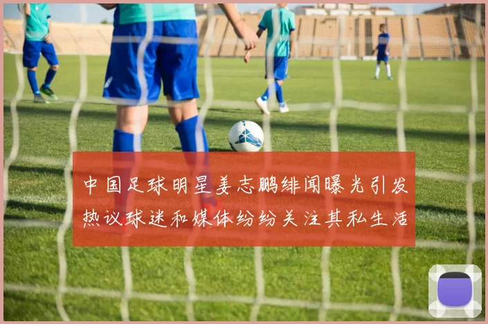中国足球明星姜志鹏绯闻曝光引发热议球迷和媒体纷纷关注其私生活动态