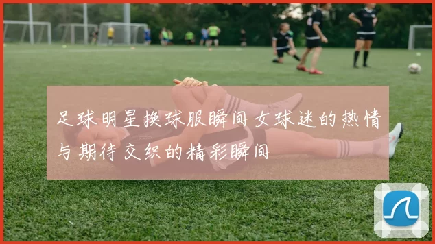 足球明星换球服瞬间女球迷的热情与期待交织的精彩瞬间