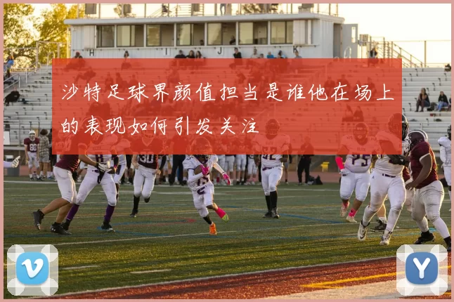 沙特足球界颜值担当是谁他在场上的表现如何引发关注