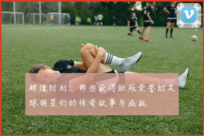 辉煌时刻：那些获得欧冠荣誉的足球明星们的传奇故事与成就