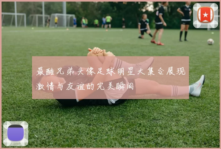 最酷兄弟头像足球明星大集合展现激情与友谊的完美瞬间