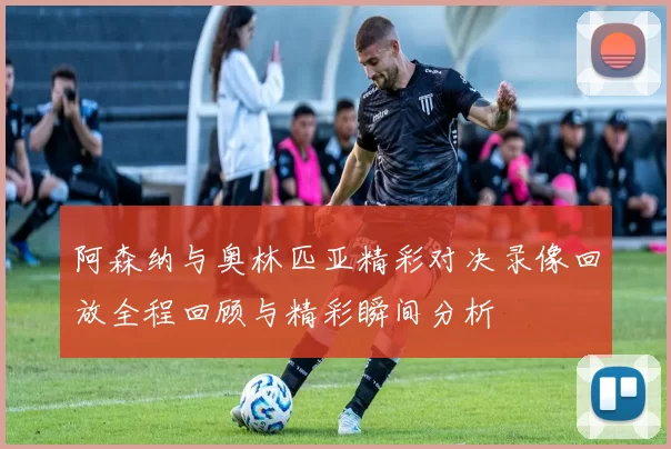 阿森纳与奥林匹亚精彩对决录像回放全程回顾与精彩瞬间分析