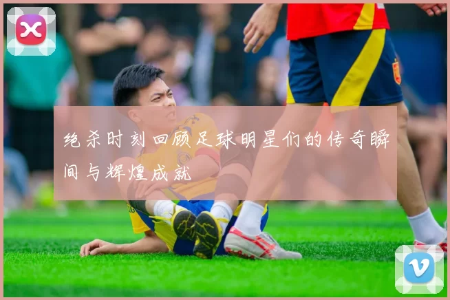 绝杀时刻回顾足球明星们的传奇瞬间与辉煌成就