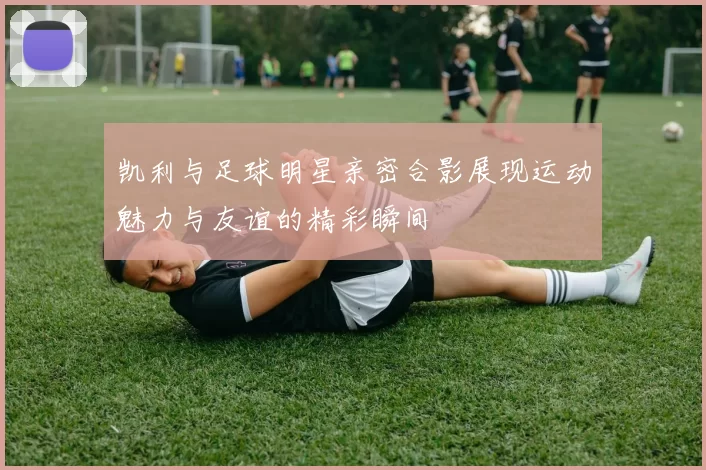 凯利与足球明星亲密合影展现运动魅力与友谊的精彩瞬间