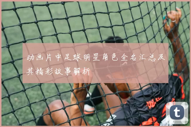 动画片中足球明星角色全名汇总及其精彩故事解析