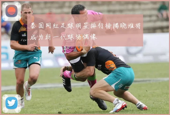 泰国网红足球明星排行榜揭晓谁将成为新一代球场偶像