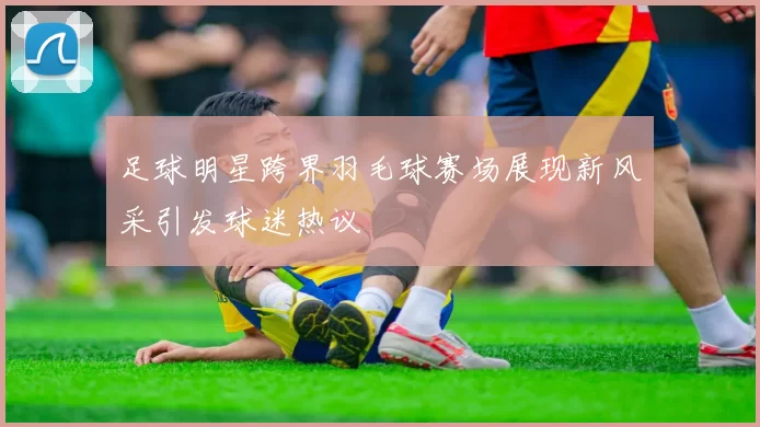 足球明星跨界羽毛球赛场展现新风采引发球迷热议