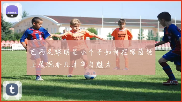 巴西足球明星小个子如何在绿茵场上展现非凡才华与魅力